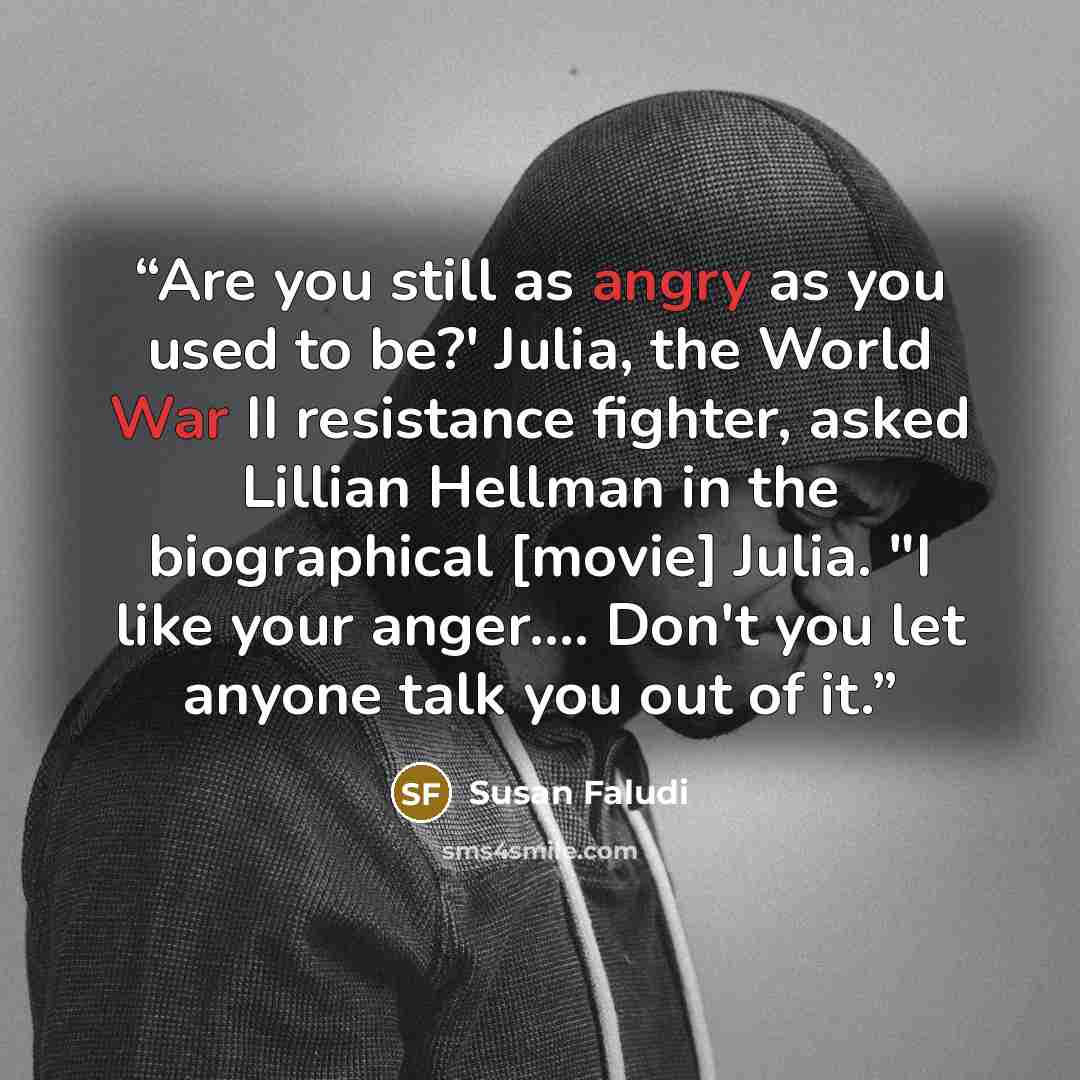“Are you still as angry as you used to be?' Julia, the World War II resistance fighter, asked Lillian Hellman in the biographical [movie] Julia. "I like your anger…. Don't you let anyone talk you out of it.” quote by Susan Faludi
