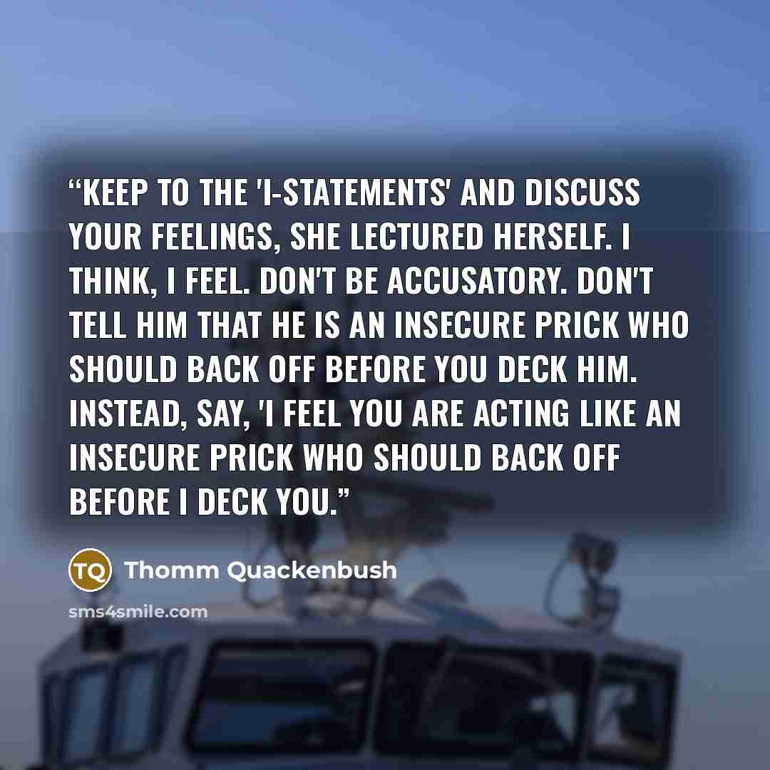 “Keep to the 'I-statements' and discuss your feelings, she lectured herself. I think, I feel. Don't be accusatory. Don't tell him that he is an insecure prick who should back off before you deck him. Instead, say, 'I feel you are acting like an insecure prick who should back off before I deck you.” quote by Thomm Quackenbush