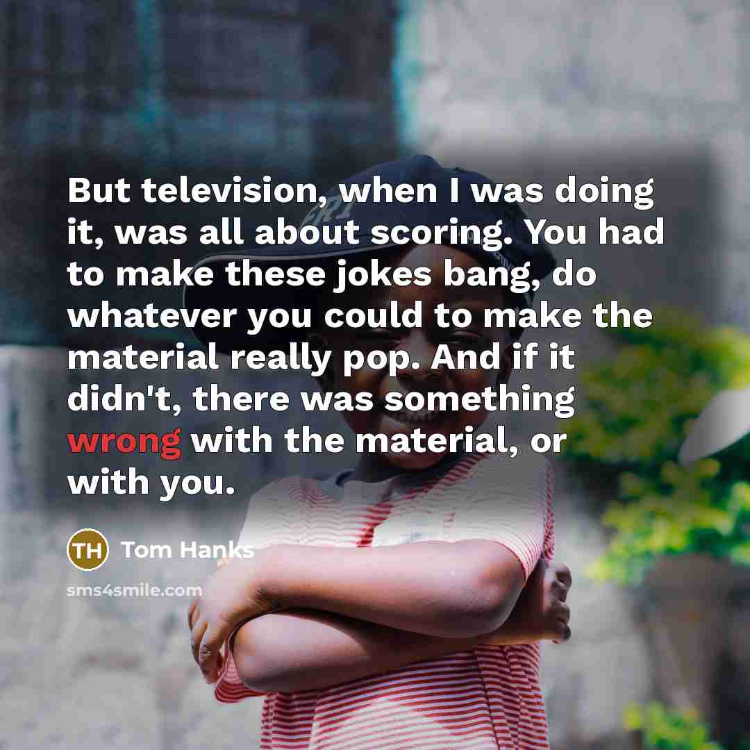 “But television, when I was doing it, was all about scoring. You had to make these jokes bang, do whatever you could to make the material really pop. And if it didn't, there was something wrong with the material, or with you.” quote by Tom Hanks