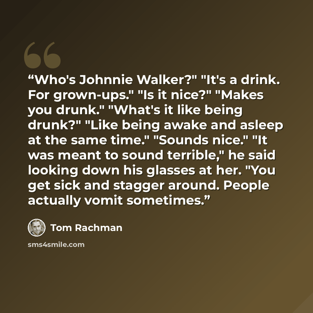 “Who's Johnnie Walker?" "It's a drink. For grown-ups." "Is it nice?" "Makes you drunk." "What's it like being drunk?" "Like being awake and asleep at the same time." "Sounds nice." "It was meant to sound terrible," he said looking down his glasses at her. "You get sick and stagger around. People…” quote by Tom Rachman