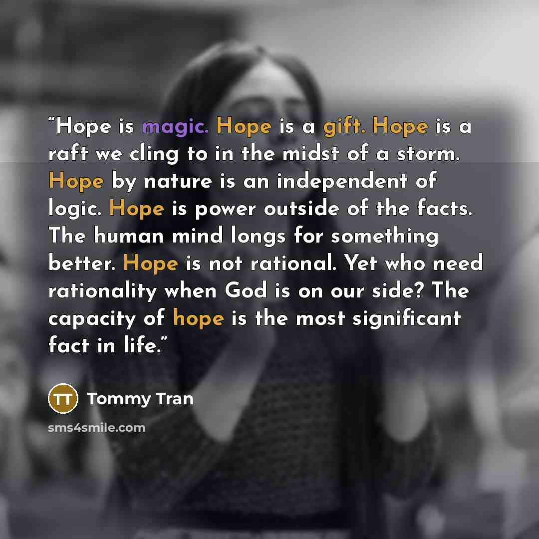 “Hope is magic. Hope is a gift. Hope is a raft we cling to in the midst of a storm. Hope by nature is an independent of logic. Hope is power outside of the facts. The human mind longs for something better. Hope is not rational. Yet who need rationality when God is on our side? The capacity of hope…” quote by Tommy Tran