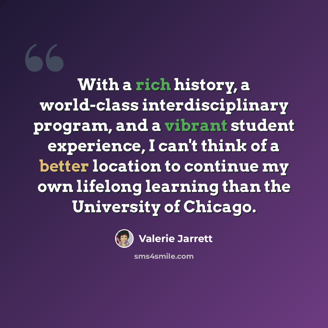 “With a rich history, a world-class interdisciplinary program, and a vibrant student experience, I can't think of a better location to continue my own lifelong learning than the University of Chicago.” quote by Valerie Jarrett