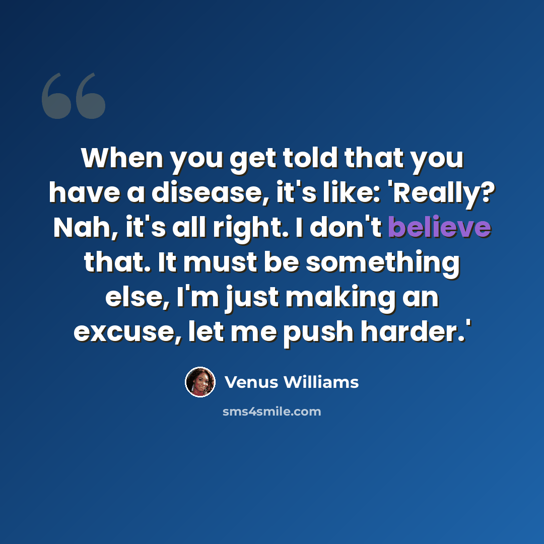 “When you get told that you have a disease, it's like: 'Really? Nah, it's all right. I don't believe that. It must be something else, I'm just making an excuse, let me push harder.'” quote by Venus Williams