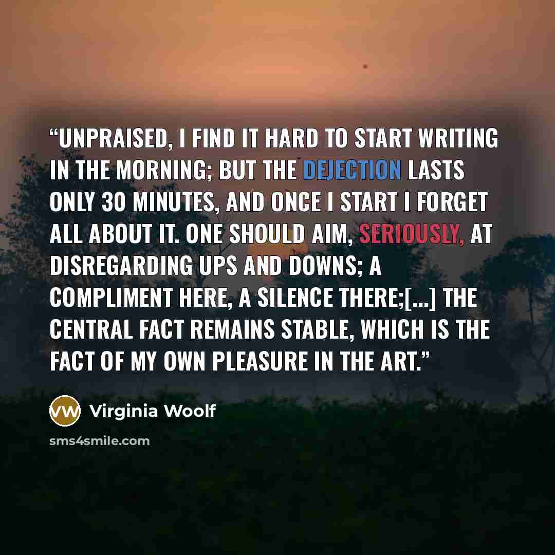 “Unpraised, I find it hard to start writing in the morning; but the dejection lasts only 30 minutes, and once I start I forget all about it. One should aim, seriously, at disregarding ups and downs; a compliment here, a silence there;[...] the central fact remains stable, which is the fact of my…” quote by Virginia Woolf