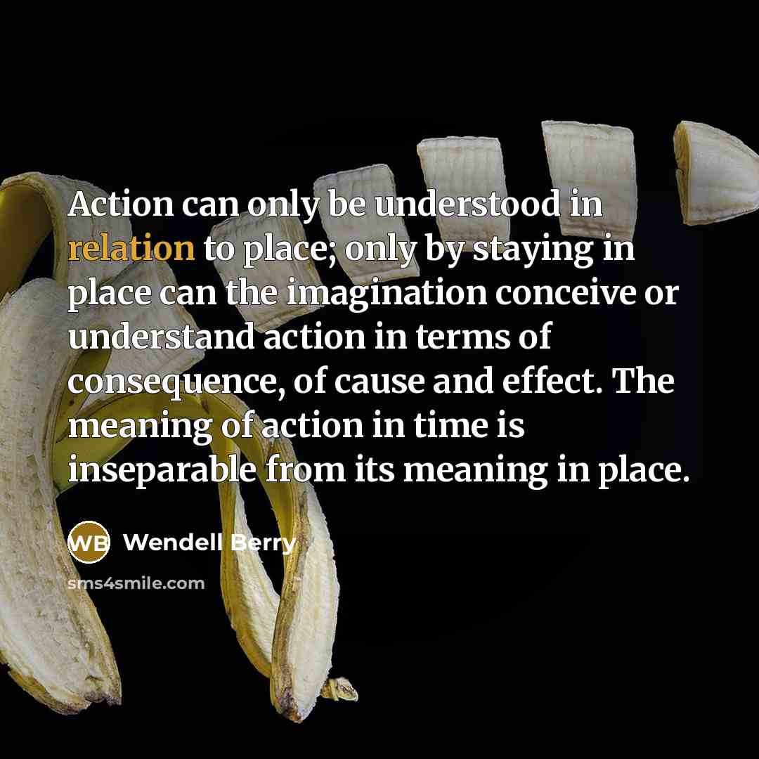 “Action can only be understood in relation to place; only by staying in place can the imagination conceive or understand action in terms of consequence, of cause and effect. The meaning of action in time is inseparable from its meaning in place.” quote by Wendell Berry