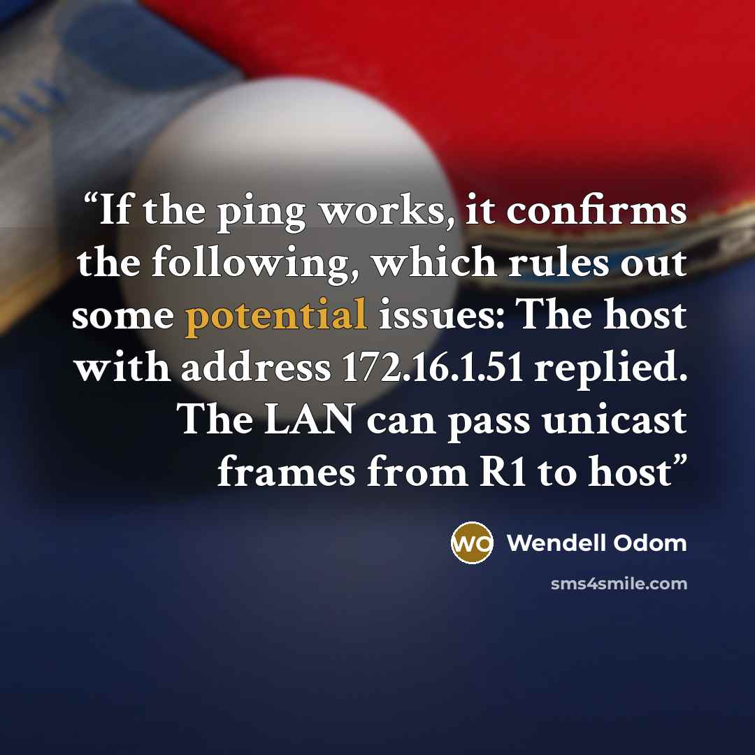 “If the ping works, it confirms the following, which rules out some potential issues: The host with address 172.16.1.51 replied. The LAN can pass unicast frames from R1 to host” quote by Wendell Odom
