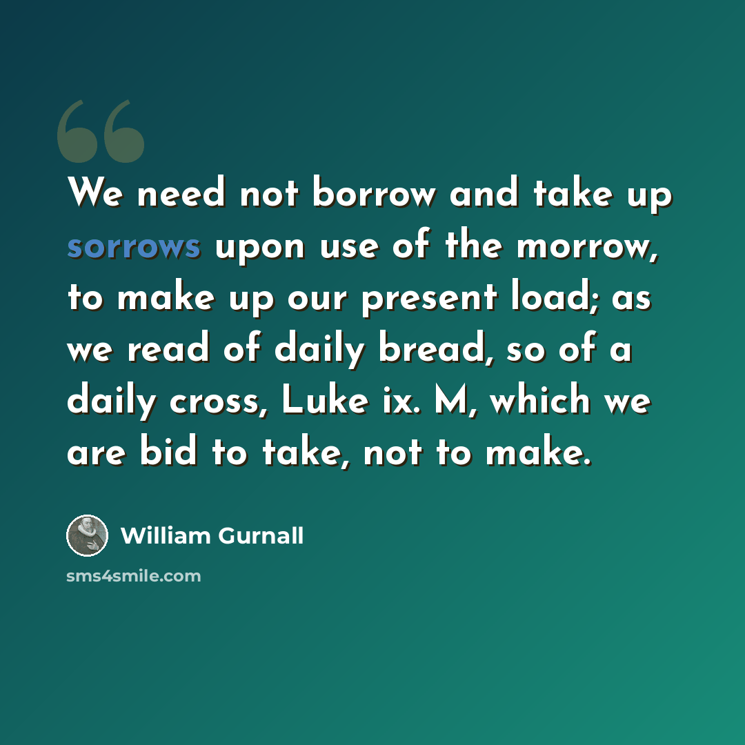 “We need not borrow and take up sorrows upon use of the morrow, to make up our present load; as we read of daily bread, so of a daily cross, Luke ix. M, which we are bid to take, not to make.” quote by William Gurnall