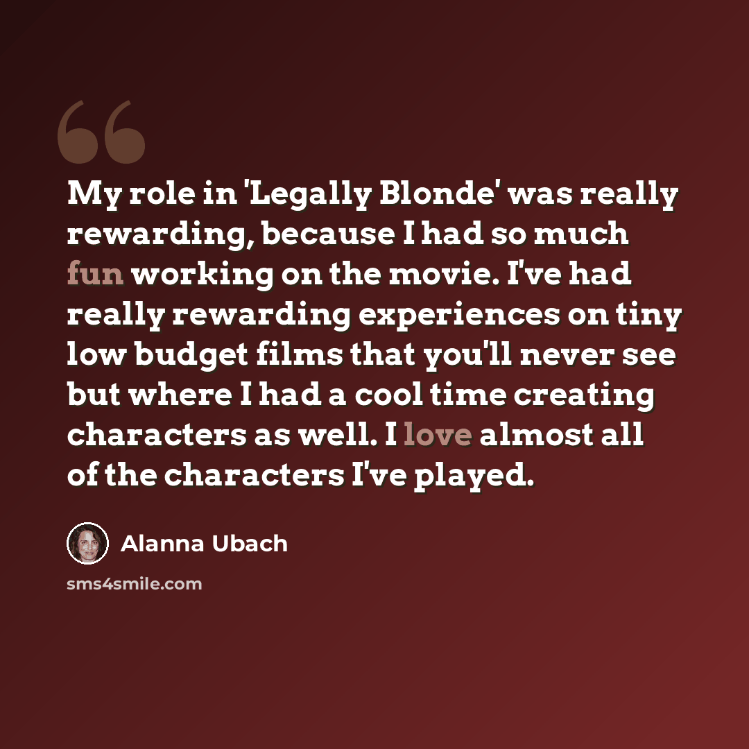 “My role in 'Legally Blonde' was really rewarding, because I had so much fun working on the movie. I've had really rewarding experiences on tiny low budget films that you'll never see but where I had a cool time creating characters as well. I love almost all of the characters I've played.” quote by Alanna Ubach