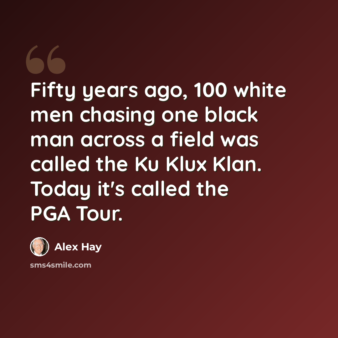 “Fifty years ago, 100 white men chasing one black man across a field was called the Ku Klux Klan. Today it's called the PGA Tour.” quote by Alex Hay