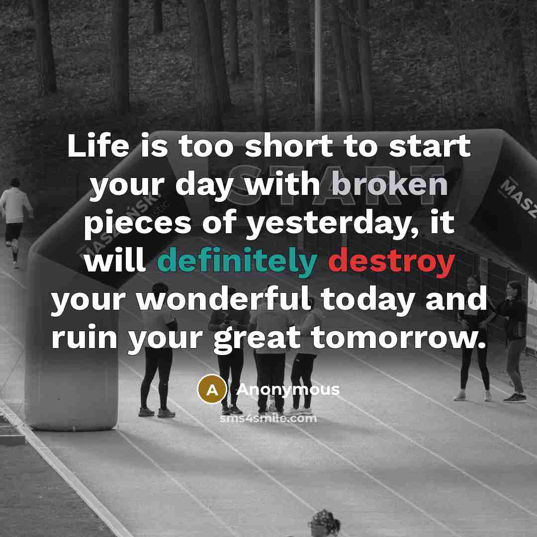 “Life is too short to start your day with broken pieces of yesterday, it will definitely destroy your wonderful today and ruin your great tomorrow.” quote by Anonymous
