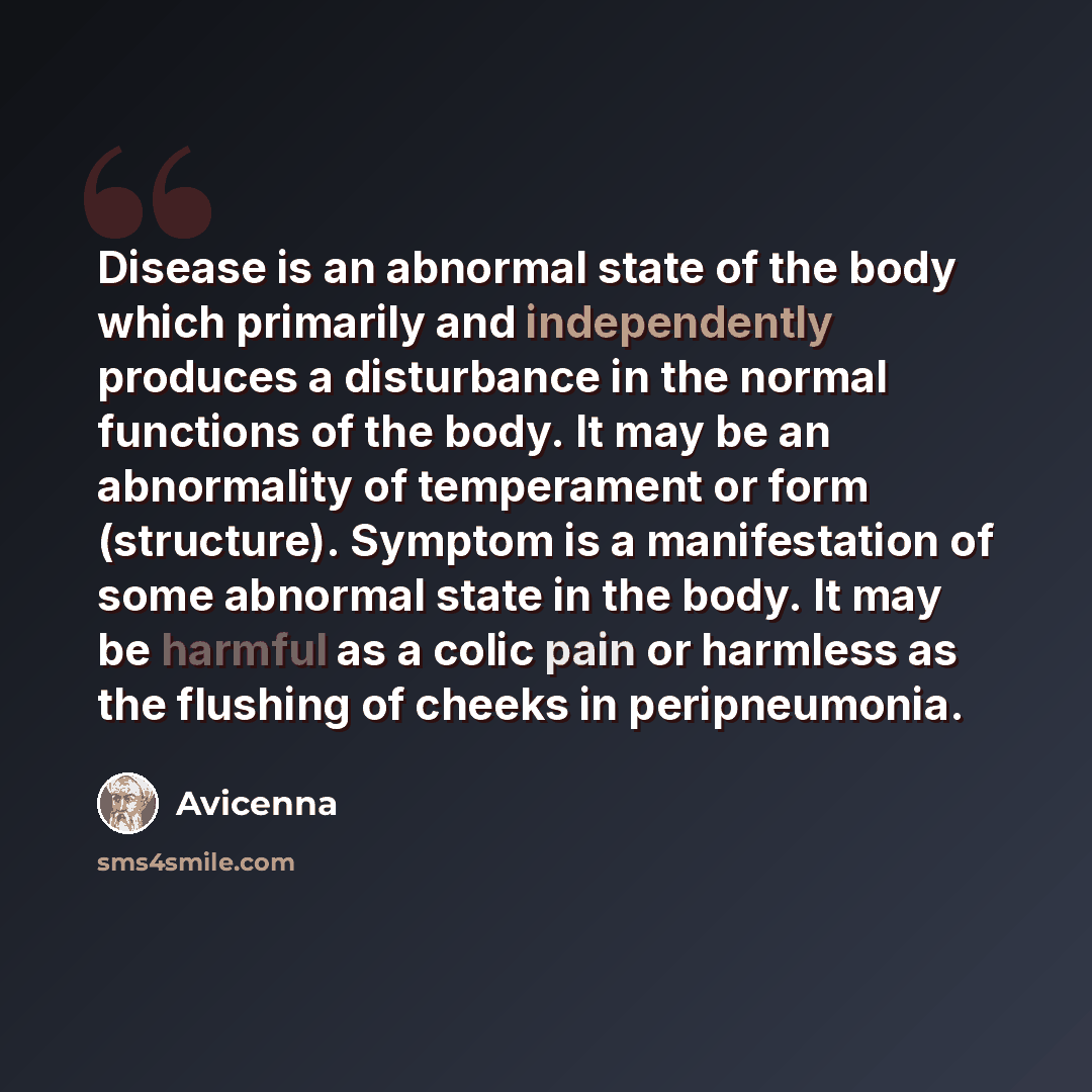 “Disease is an abnormal state of the body which primarily and independently produces a disturbance in the normal functions of the body. It may be an abnormality of temperament or form (structure). Symptom is a manifestation of some abnormal state in the body. It may be harmful as a colic pain or…” quote by Avicenna