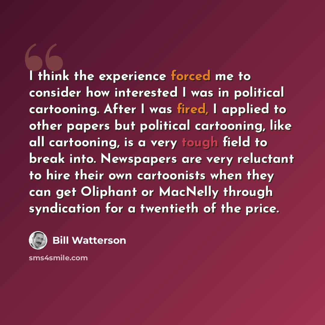 “I think the experience forced me to consider how interested I was in political cartooning. After I was fired, I applied to other papers but political cartooning, like all cartooning, is a very tough field to break into. Newspapers are very reluctant to hire their own cartoonists when they can get…” quote by Bill Watterson