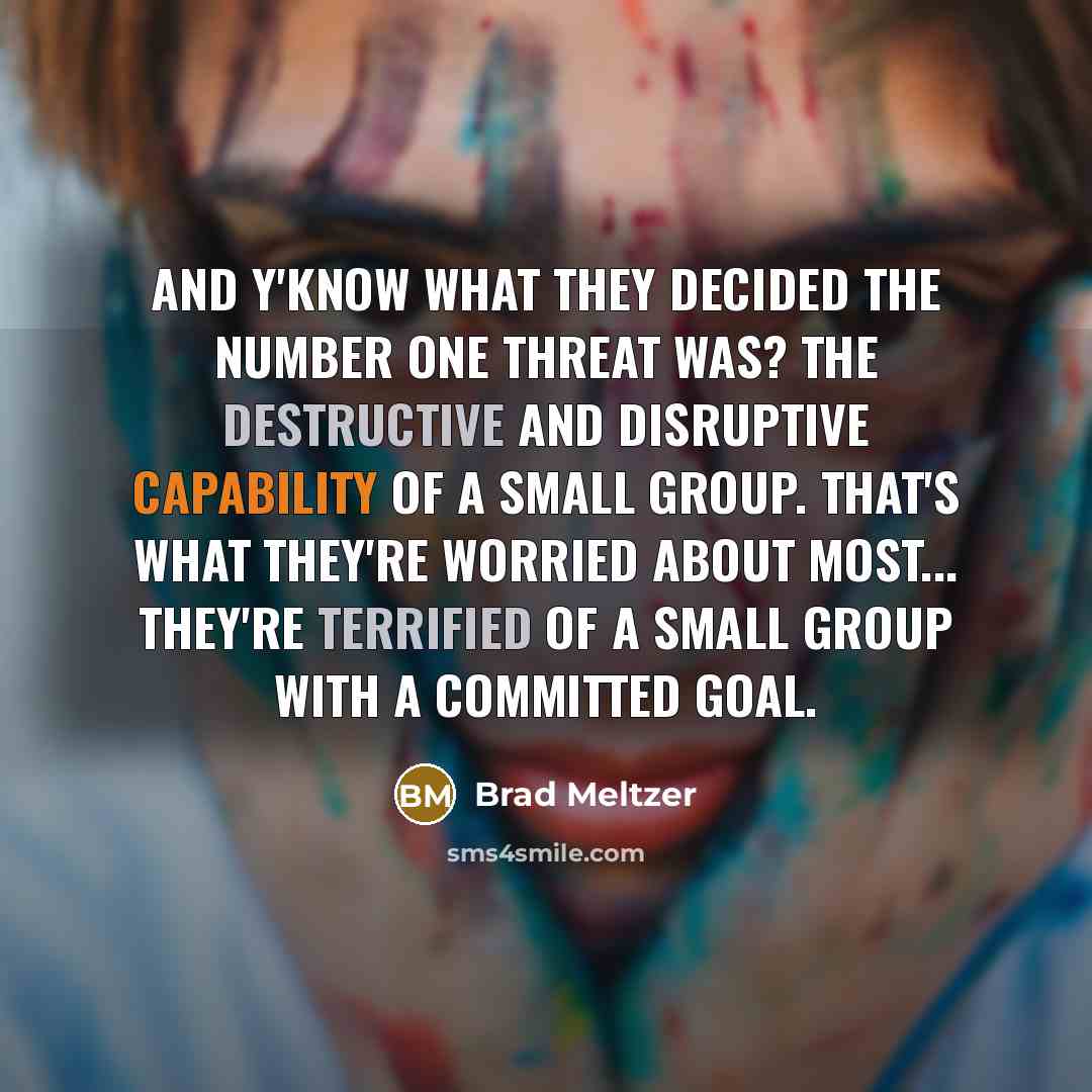 “And y'know what they decided the number one threat was? The destructive and disruptive capability of a small group. That's what they're worried about most... they're terrified of a small group with a committed goal.” quote by Brad Meltzer