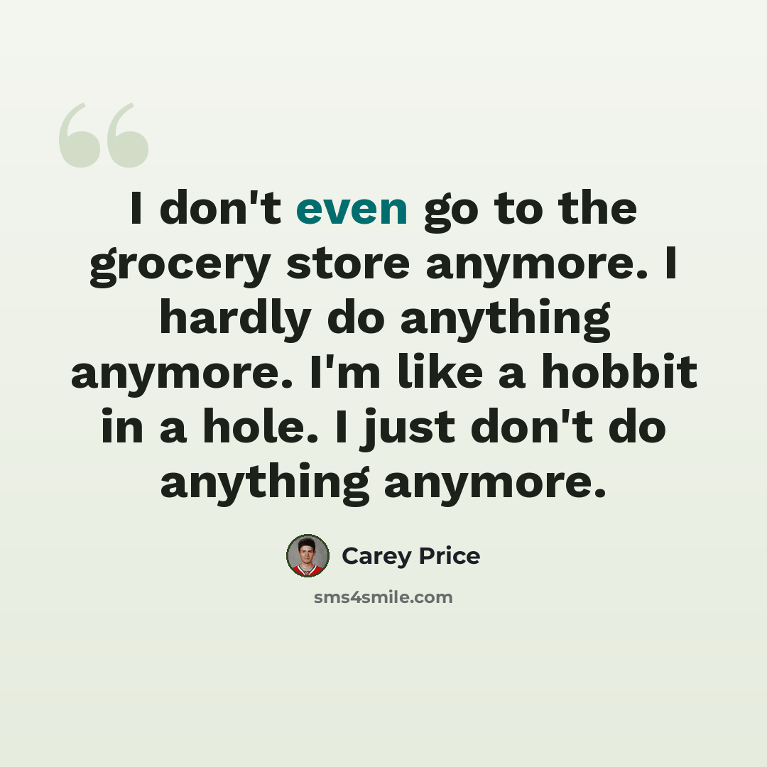 “I don't even go to the grocery store anymore. I hardly do anything anymore. I'm like a hobbit in a hole. I just don't do anything anymore.” quote by Carey Price