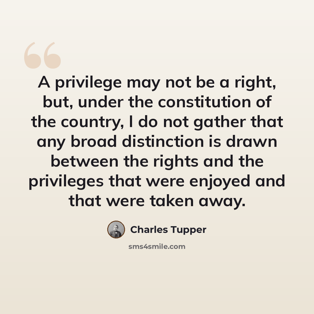 “A privilege may not be a right, but, under the constitution of the country, I do not gather that any broad distinction is drawn between the rights and the privileges that were enjoyed and that were taken away.” quote by Charles Tupper