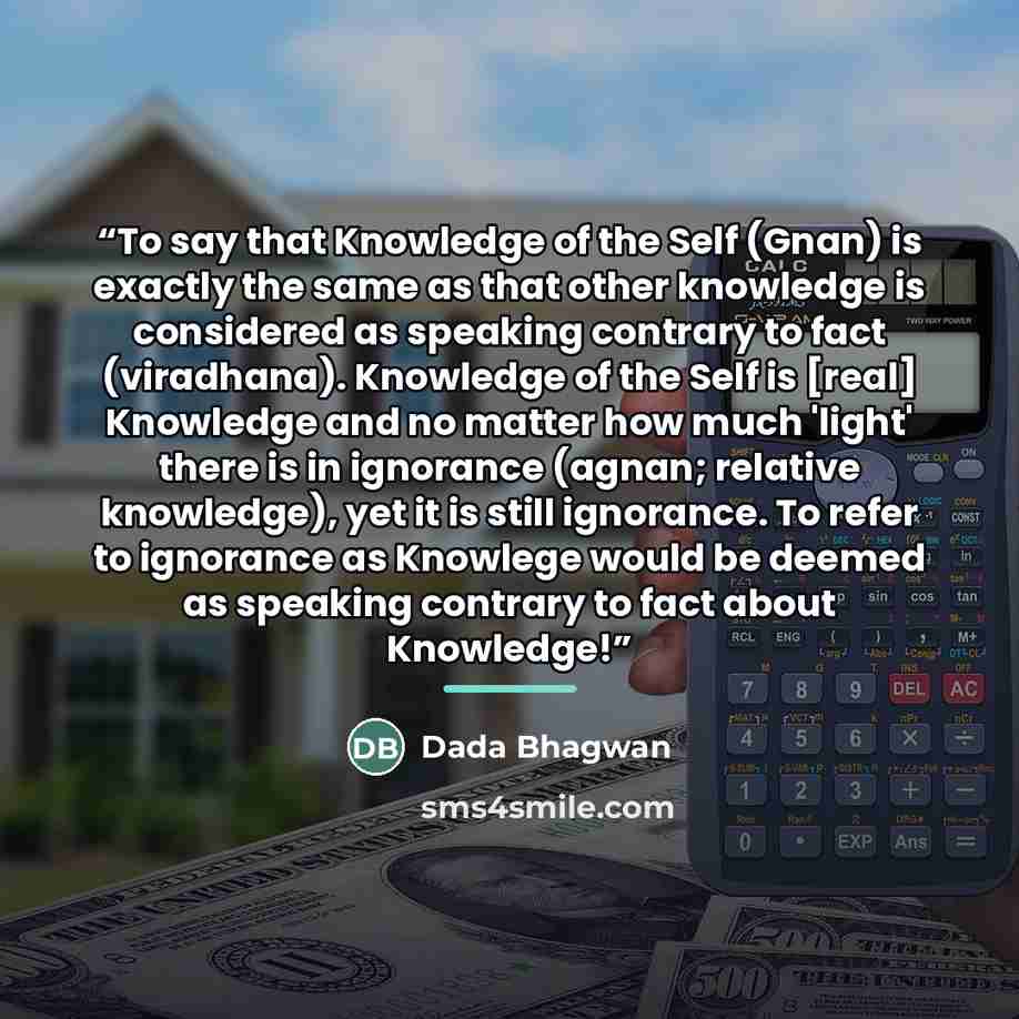 “To say that Knowledge of the Self (Gnan) is exactly the same as that other knowledge is considered as speaking contrary to fact (viradhana). Knowledge of the Self is [real] Knowledge and no matter how much 'light' there is in ignorance (agnan; relative knowledge), yet it is still ignorance. To…” quote by Dada Bhagwan