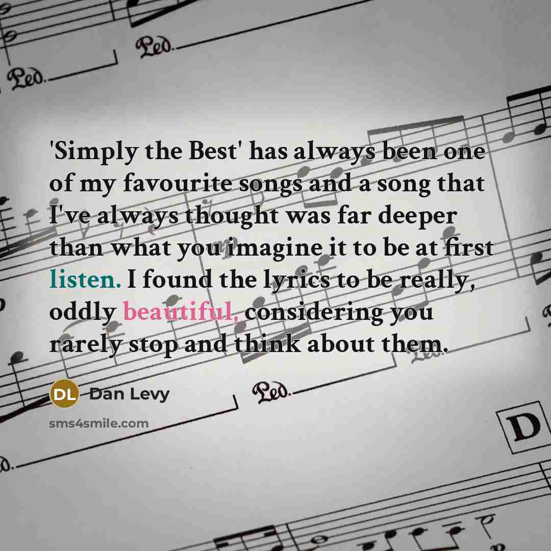 “'Simply the Best' has always been one of my favourite songs and a song that I've always thought was far deeper than what you imagine it to be at first listen. I found the lyrics to be really, oddly beautiful, considering you rarely stop and think about them.” quote by Dan Levy