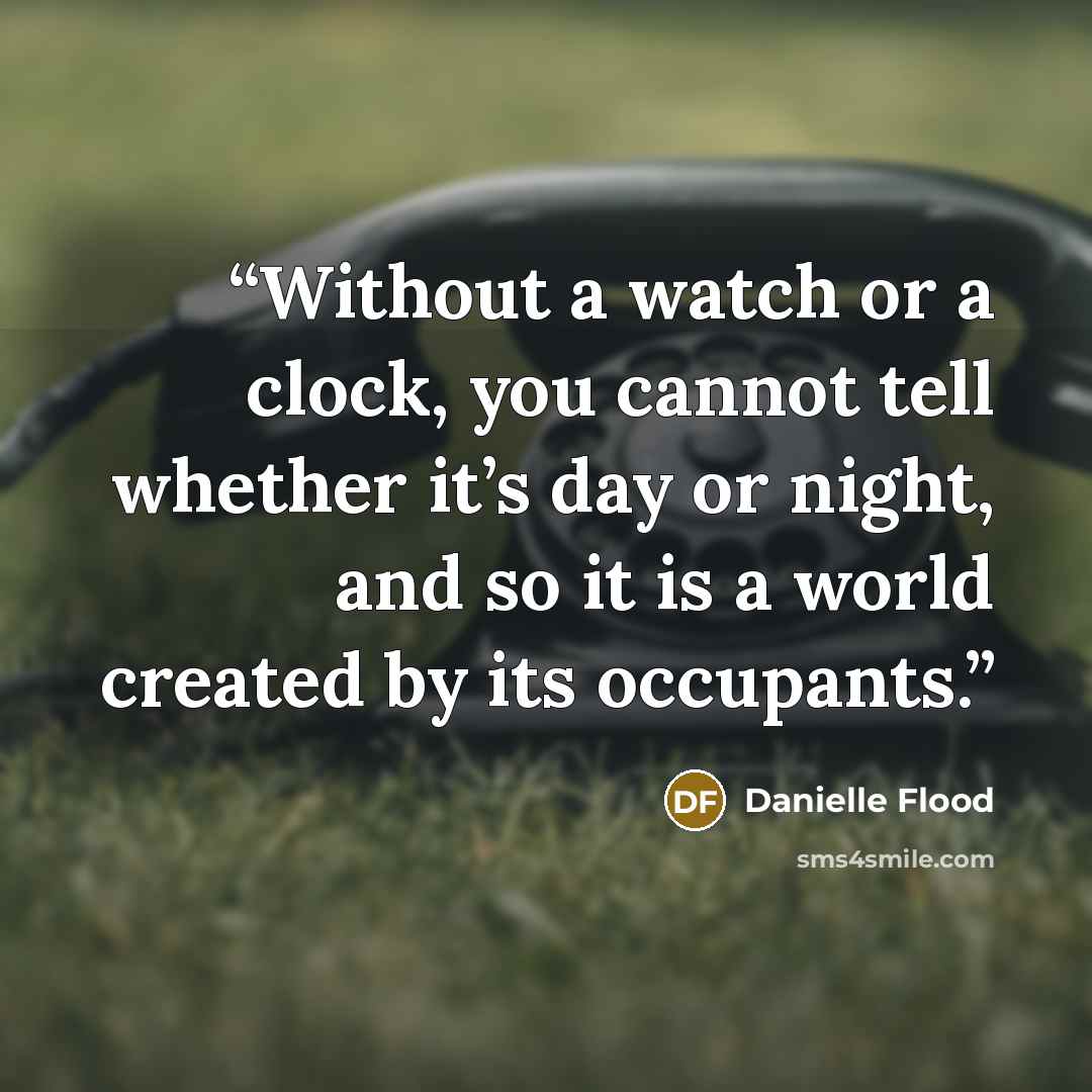 “Without a watch or a clock, you cannot tell whether it’s day or night, and so it is a world created by its occupants.” quote by Danielle Flood