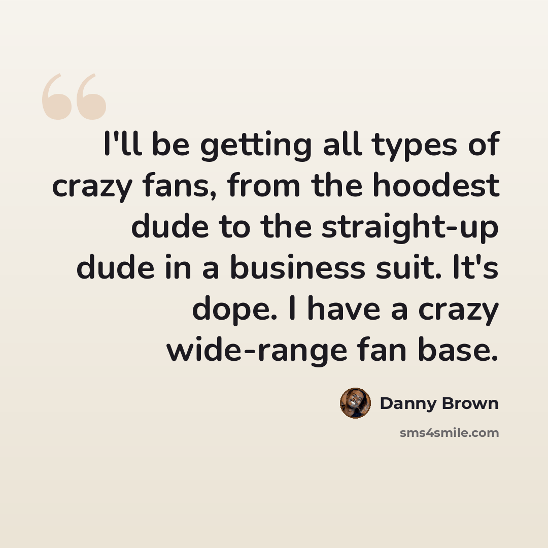 “I'll be getting all types of crazy fans, from the hoodest dude to the straight-up dude in a business suit. It's dope. I have a crazy wide-range fan base.” quote by Danny Brown