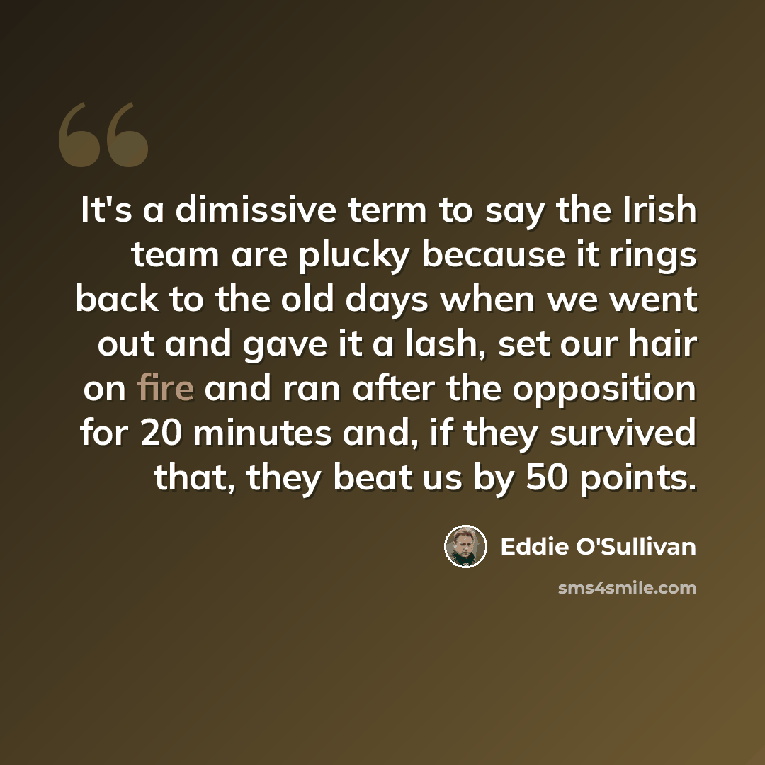 “It's a dimissive term to say the Irish team are plucky because it rings back to the old days when we went out and gave it a lash, set our hair on fire and ran after the opposition for 20 minutes and, if they survived that, they beat us by 50 points.” quote by Eddie O'Sullivan