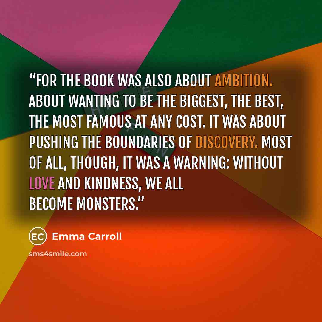 “For the book was also about ambition. About wanting to be the biggest, the best, the most famous at any cost. It was about pushing the boundaries of discovery. Most of all, though, it was a warning: without love and kindness, we all become monsters.” quote by Emma Carroll