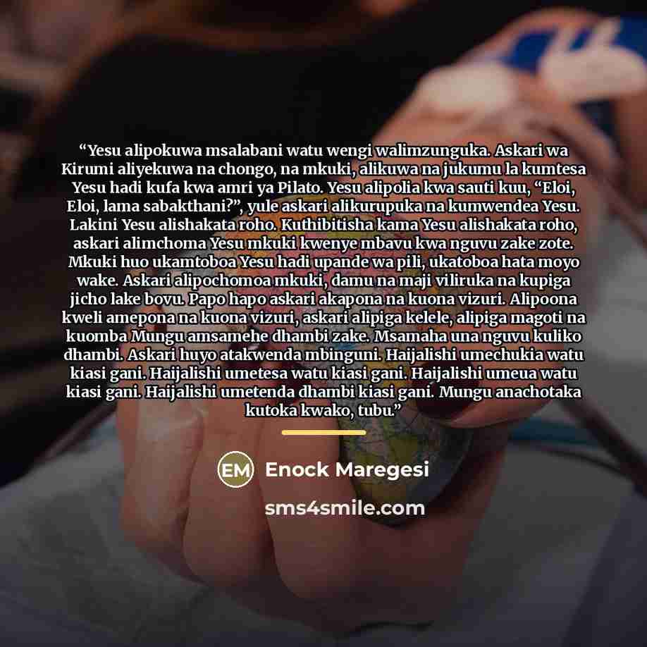 “Yesu alipokuwa msalabani watu wengi walimzunguka. Askari wa Kirumi aliyekuwa na chongo, na mkuki, alikuwa na jukumu la kumtesa Yesu hadi kufa kwa amri ya Pilato. Yesu alipolia kwa sauti kuu, “Eloi, Eloi, lama sabakthani?”, yule askari alikurupuka na kumwendea Yesu. Lakini Yesu alishakata roho…” quote by Enock Maregesi