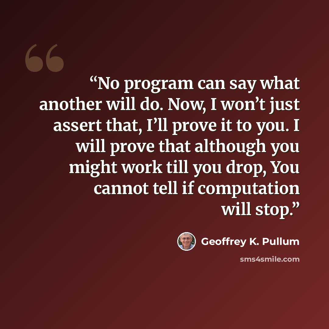 “No program can say what another will do. Now, I won’t just assert that, I’ll prove it to you. I will prove that although you might work till you drop, You cannot tell if computation will stop.” quote by Geoffrey K. Pullum