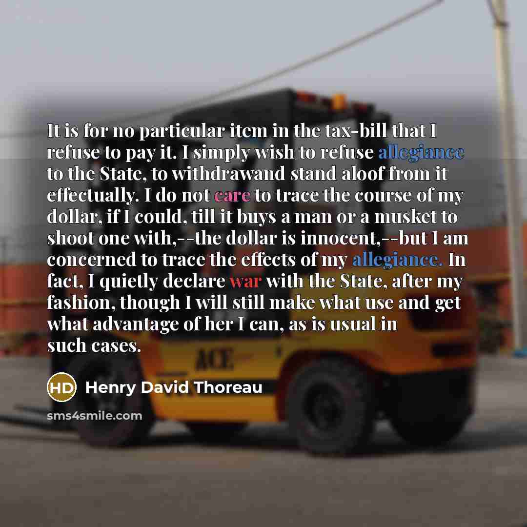 “It is for no particular item in the tax-bill that I refuse to pay it. I simply wish to refuse allegiance to the State, to withdrawand stand aloof from it effectually. I do not care to trace the course of my dollar, if I could, till it buys a man or a musket to shoot one with,--the dollar is…” quote by Henry David Thoreau