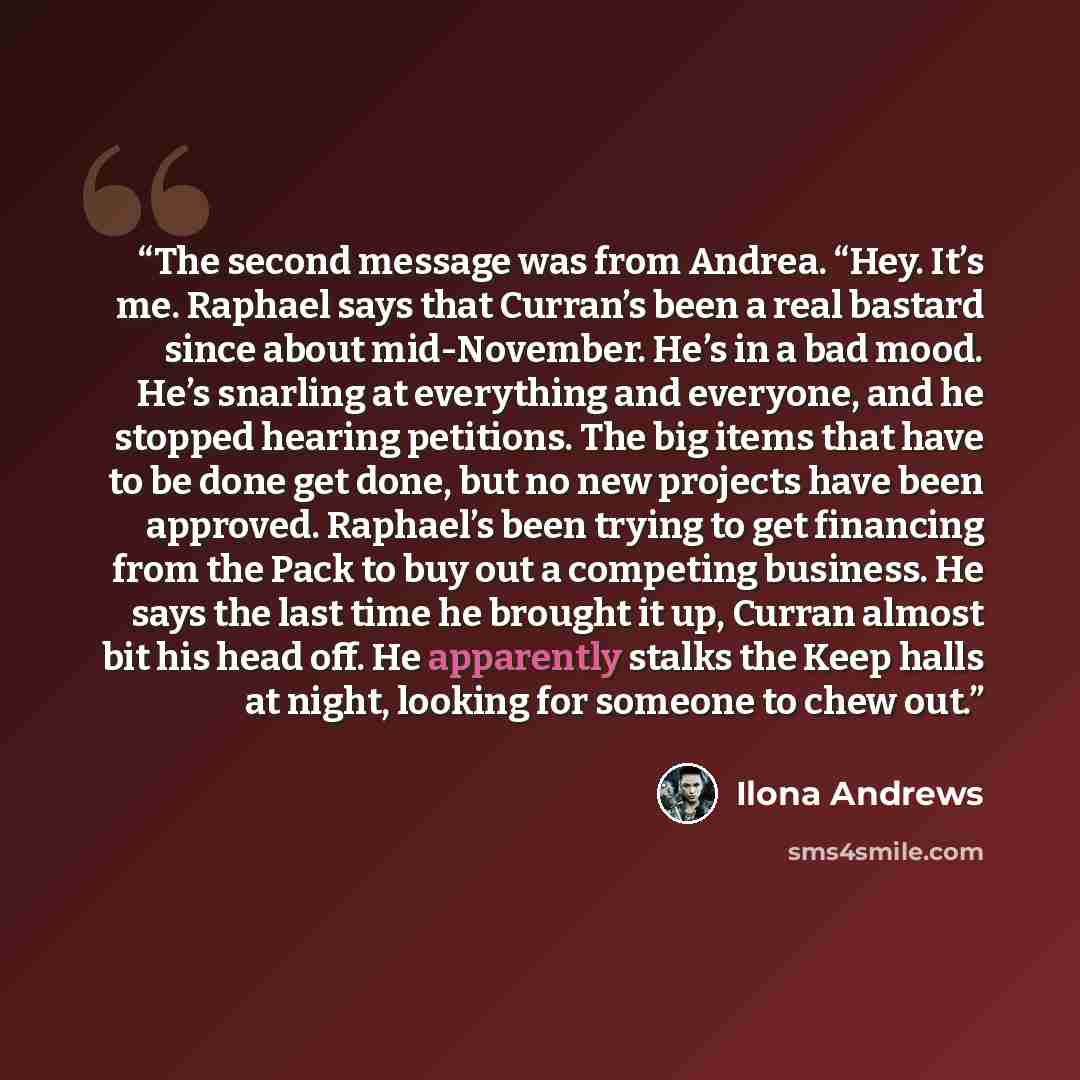 “The second message was from Andrea. “Hey. It’s me. Raphael says that Curran’s been a real bastard since about mid-November. He’s in a bad mood. He’s snarling at everything and everyone, and he stopped hearing petitions. The big items that have to be done get done, but no new projects have been…” quote by Ilona Andrews