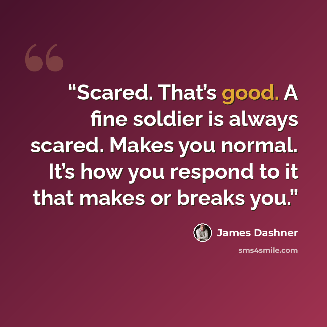 “Scared. That’s good. A fine soldier is always scared. Makes you normal. It’s how you respond to it that makes or breaks you.” quote by James Dashner