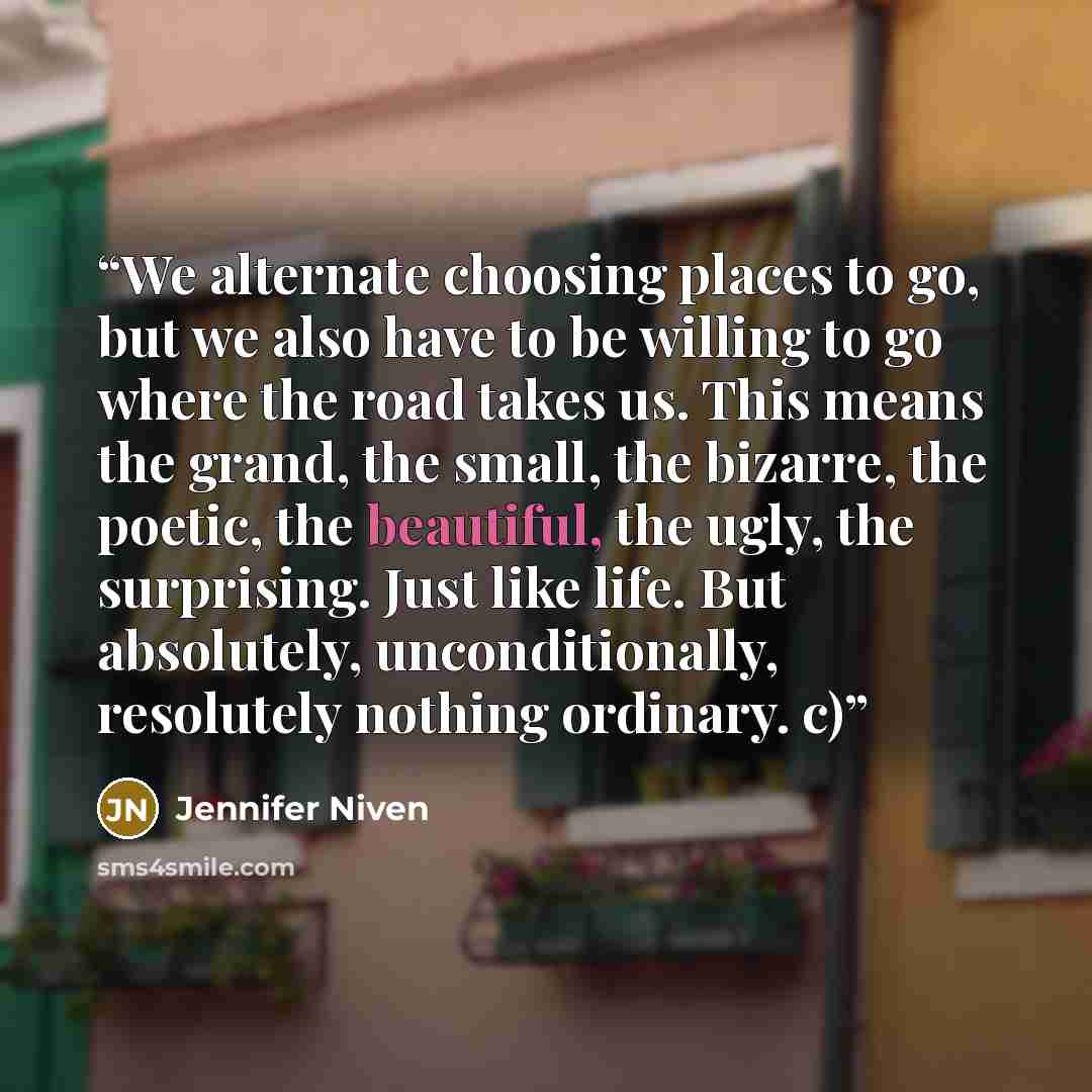 “We alternate choosing places to go, but we also have to be willing to go where the road takes us. This means the grand, the small, the bizarre, the poetic, the beautiful, the ugly, the surprising. Just like life. But absolutely, unconditionally, resolutely nothing ordinary. c)” quote by Jennifer Niven