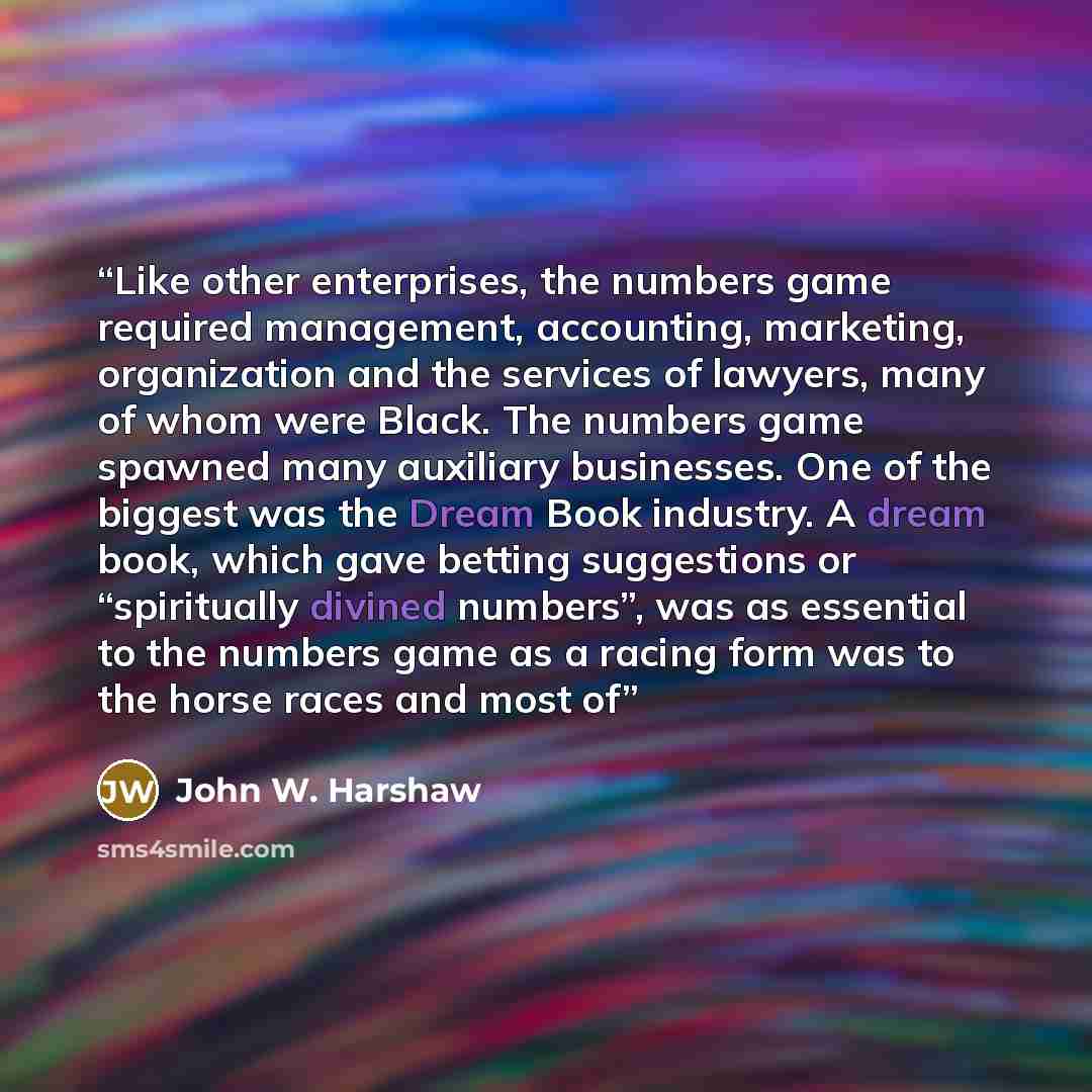 “Like other enterprises, the numbers game required management, accounting, marketing, organization and the services of lawyers, many of whom were Black. The numbers game spawned many auxiliary businesses. One of the biggest was the Dream Book industry. A dream book, which gave betting suggestions…” quote by John W. Harshaw