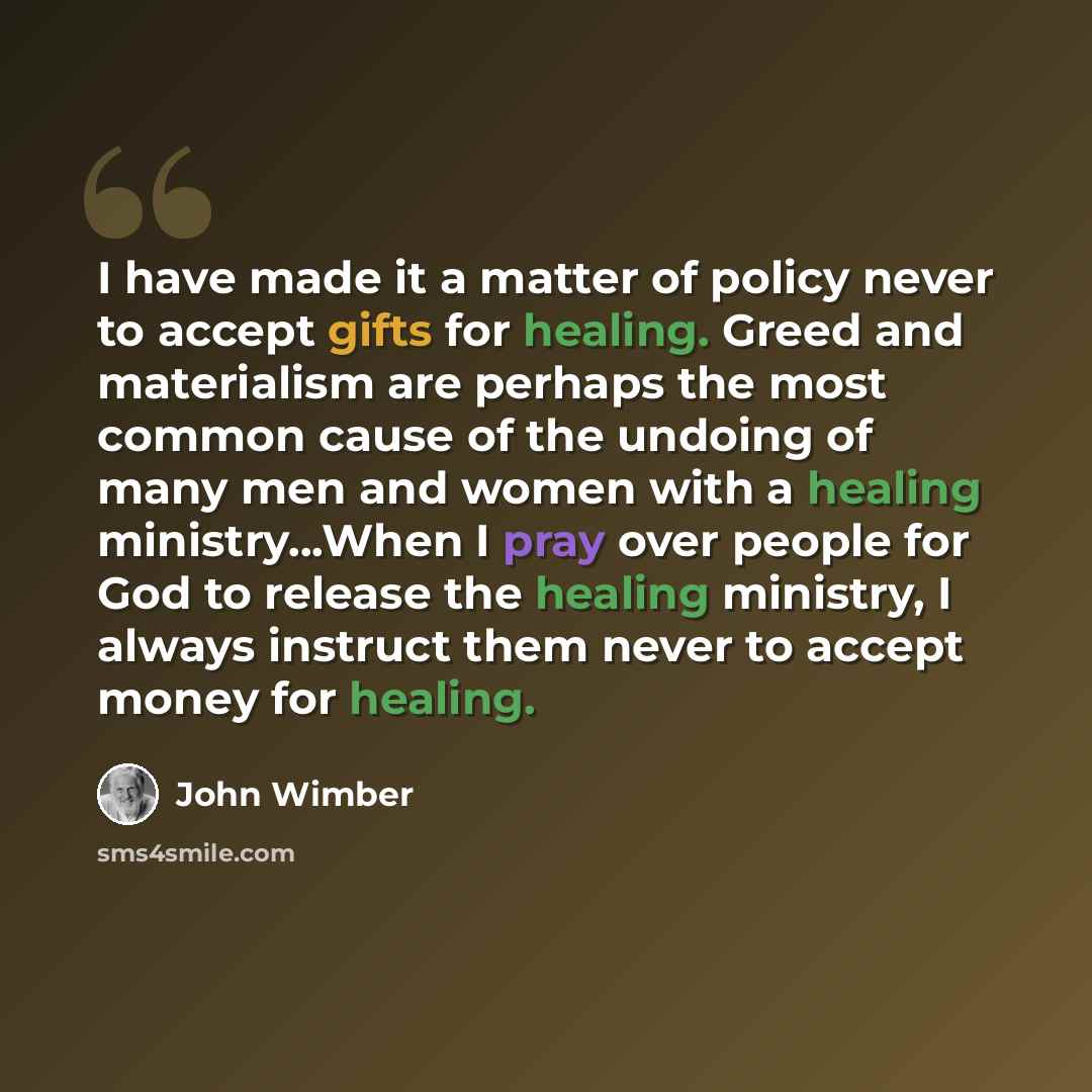 “I have made it a matter of policy never to accept gifts for healing. Greed and materialism are perhaps the most common cause of the undoing of many men and women with a healing ministry...When I pray over people for God to release the healing ministry, I always instruct them never to accept money…” quote by John Wimber