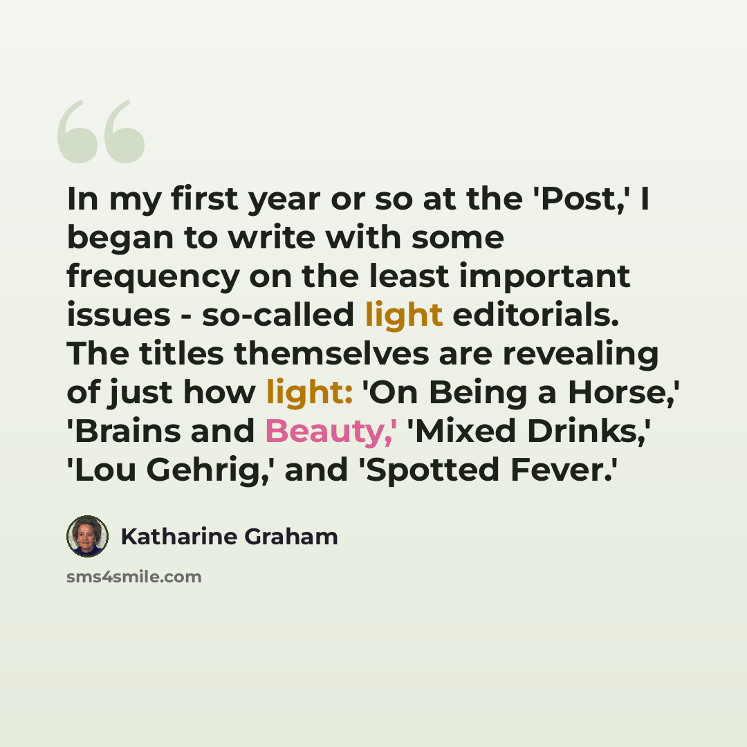 “In my first year or so at the 'Post,' I began to write with some frequency on the least important issues - so-called light editorials. The titles themselves are revealing of just how light: 'On Being a Horse,' 'Brains and Beauty,' 'Mixed Drinks,' 'Lou Gehrig,' and 'Spotted Fever.'” quote by Katharine Graham