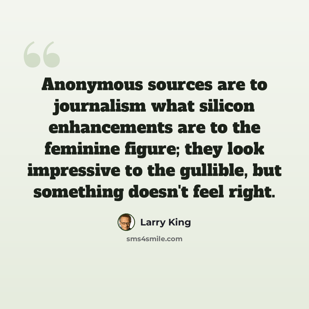 “Anonymous sources are to journalism what silicon enhancements are to the feminine figure; they look impressive to the gullible, but something doesn't feel right.” quote by Larry King