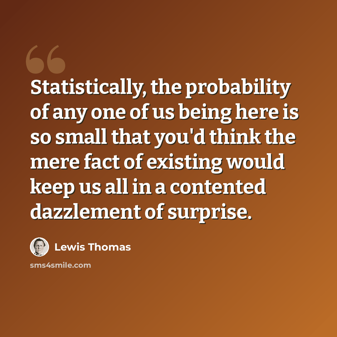 “Statistically, the probability of any one of us being here is so small that you'd think the mere fact of existing would keep us all in a contented dazzlement of surprise.” quote by Lewis Thomas