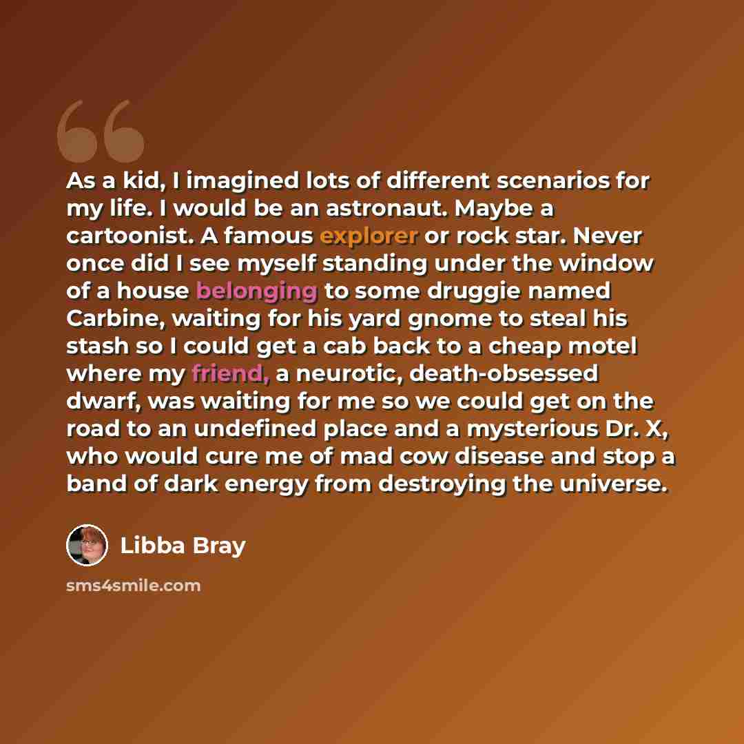 “As a kid, I imagined lots of different scenarios for my life. I would be an astronaut. Maybe a cartoonist. A famous explorer or rock star. Never once did I see myself standing under the window of a house belonging to some druggie named Carbine, waiting for his yard gnome to steal his stash so I…” quote by Libba Bray
