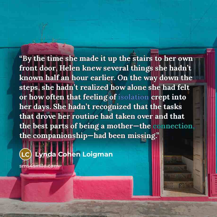 “By the time she made it up the stairs to her own front door, Helen knew several things she hadn’t known half an hour earlier. On the way down the steps, she hadn’t realized how alone she had felt or how often that feeling of isolation crept into her days. She hadn’t recognized that the tasks that…” quote by Lynda Cohen Loigman