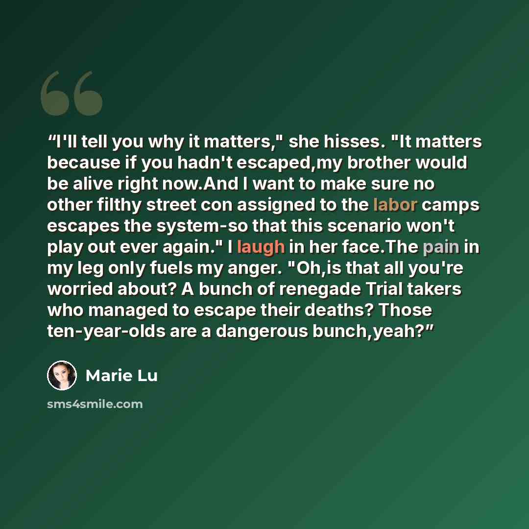 “I'll tell you why it matters," she hisses. "It matters because if you hadn't escaped,my brother would be alive right now.And I want to make sure no other filthy street con assigned to the labor camps escapes the system-so that this scenario won't play out ever again." I laugh in her face.The pain…” quote by Marie Lu