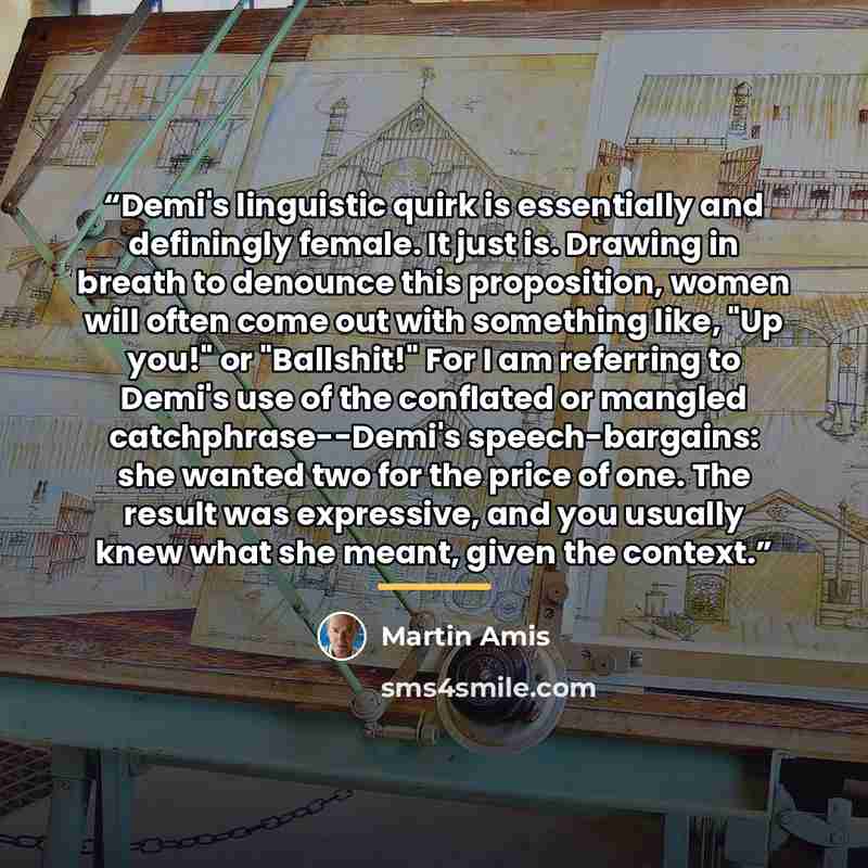 “Demi's linguistic quirk is essentially and definingly female. It just is. Drawing in breath to denounce this proposition, women will often come out with something like, "Up you!" or "Ballshit!" For I am referring to Demi's use of the conflated or mangled catchphrase--Demi's speech-bargains: she…” quote by Martin Amis