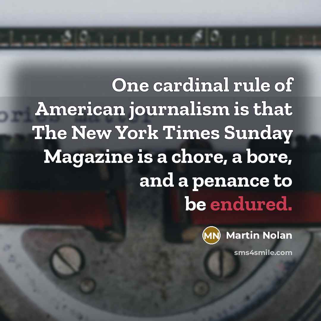 “One cardinal rule of American journalism is that The New York Times Sunday Magazine is a chore, a bore, and a penance to be endured.” quote by Martin Nolan