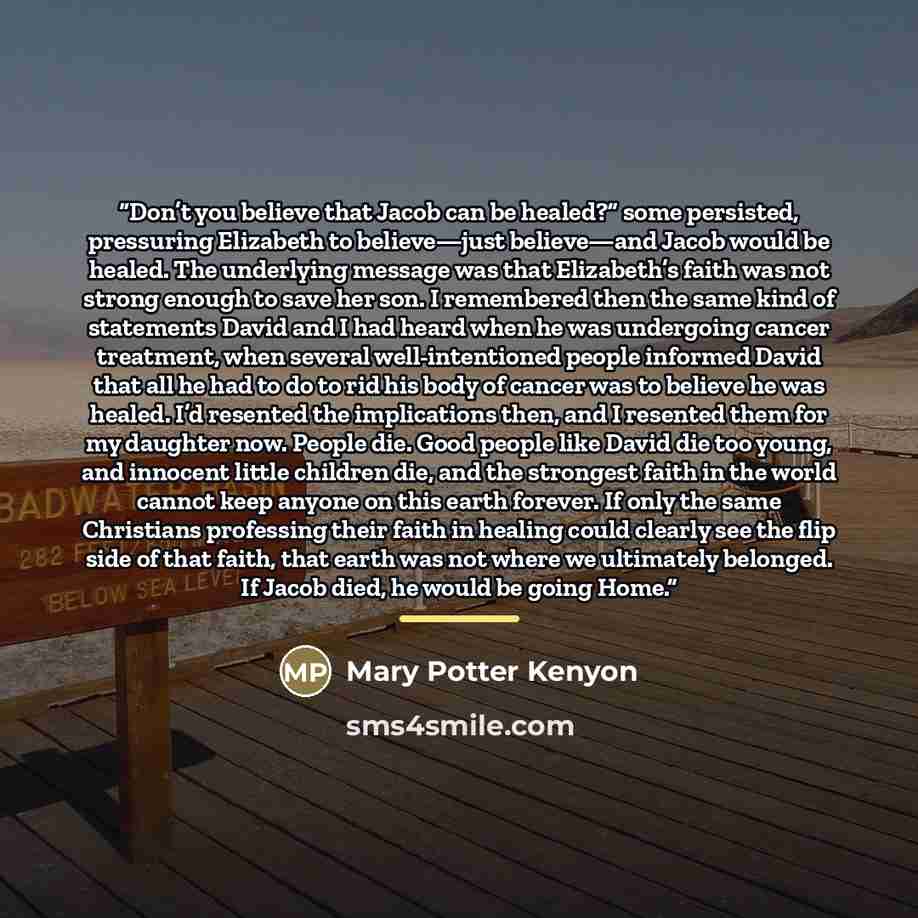 “Don’t you believe that Jacob can be healed?” some persisted, pressuring Elizabeth to believe—just believe—and Jacob would be healed. The underlying message was that Elizabeth’s faith was not strong enough to save her son. I remembered then the same kind of statements David and I had heard when he…” quote by Mary Potter Kenyon