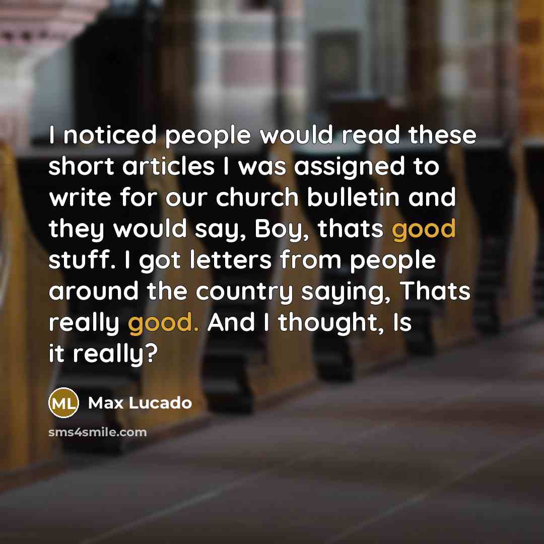 “I noticed people would read these short articles I was assigned to write for our church bulletin and they would say, Boy, thats good stuff. I got letters from people around the country saying, Thats really good. And I thought, Is it really?” quote by Max Lucado