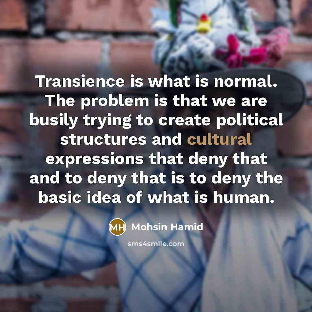 “Transience is what is normal. The problem is that we are busily trying to create political structures and cultural expressions that deny that and to deny that is to deny the basic idea of what is human.” quote by Mohsin Hamid