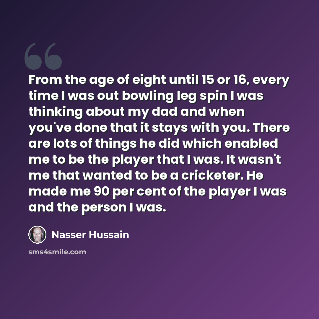 “From the age of eight until 15 or 16, every time I was out bowling leg spin I was thinking about my dad and when you've done that it stays with you. There are lots of things he did which enabled me to be the player that I was. It wasn't me that wanted to be a cricketer. He made me 90 per cent of…” quote by Nasser Hussain