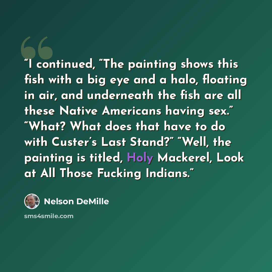 “I continued, “The painting shows this fish with a big eye and a halo, floating in air, and underneath the fish are all these Native Americans having sex.” “What? What does that have to do with Custer’s Last Stand?” “Well, the painting is titled, Holy Mackerel, Look at All Those Fucking Indians.” quote by Nelson DeMille