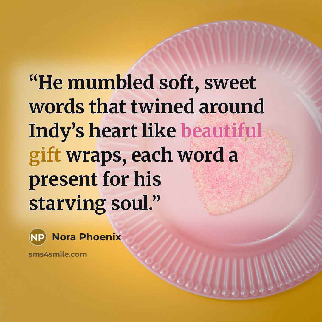 “He mumbled soft, sweet words that twined around Indy’s heart like beautiful gift wraps, each word a present for his starving soul.” quote by Nora Phoenix
