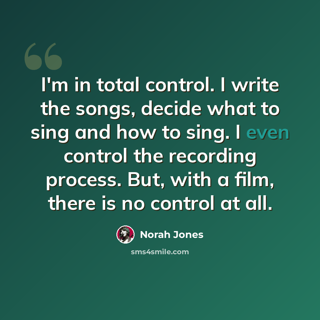“I'm in total control. I write the songs, decide what to sing and how to sing. I even control the recording process. But, with a film, there is no control at all.” quote by Norah Jones