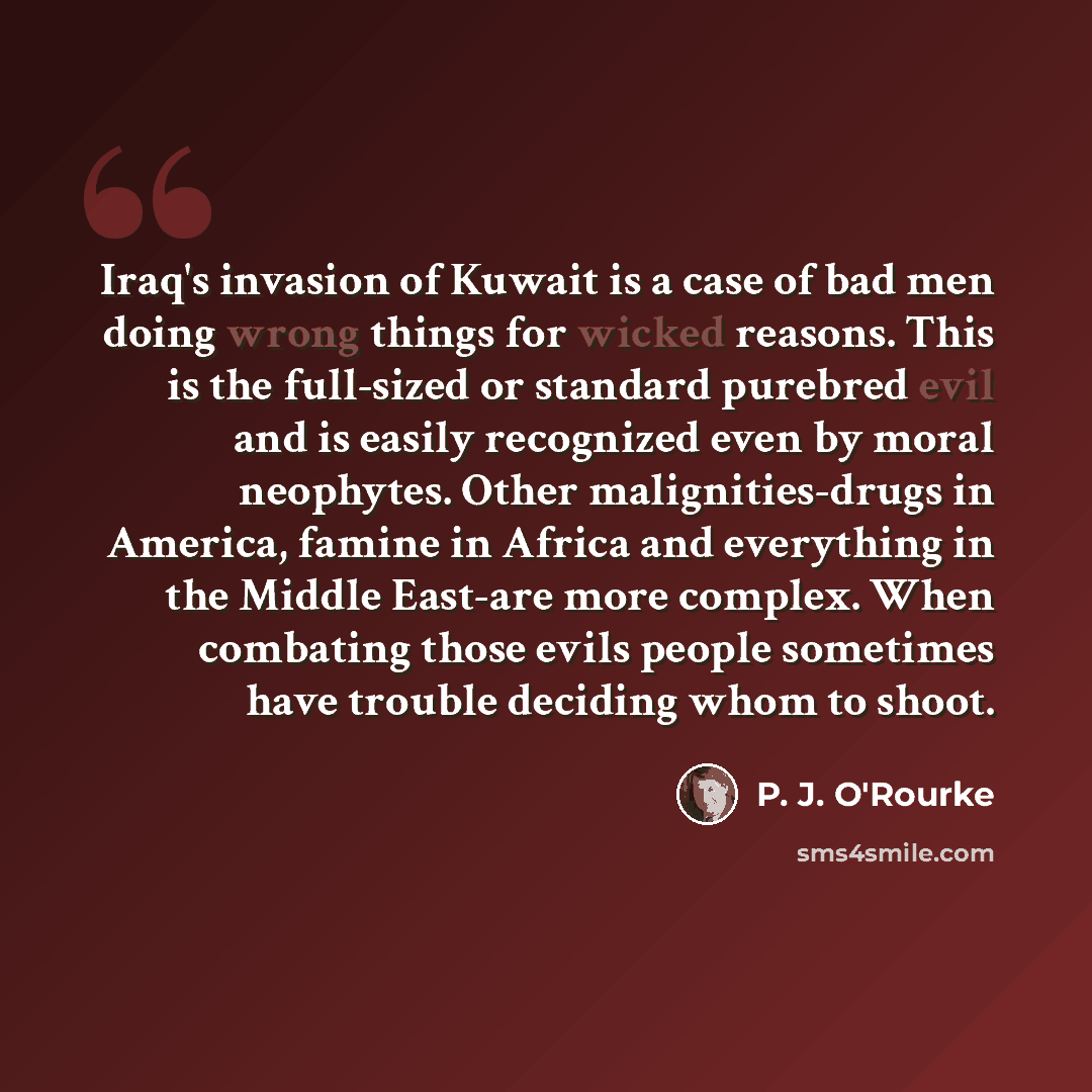 “Iraq's invasion of Kuwait is a case of bad men doing wrong things for wicked reasons. This is the full-sized or standard purebred evil and is easily recognized even by moral neophytes. Other malignities-drugs in America, famine in Africa and everything in the Middle East-are more complex. When…” quote by P. J. O'Rourke