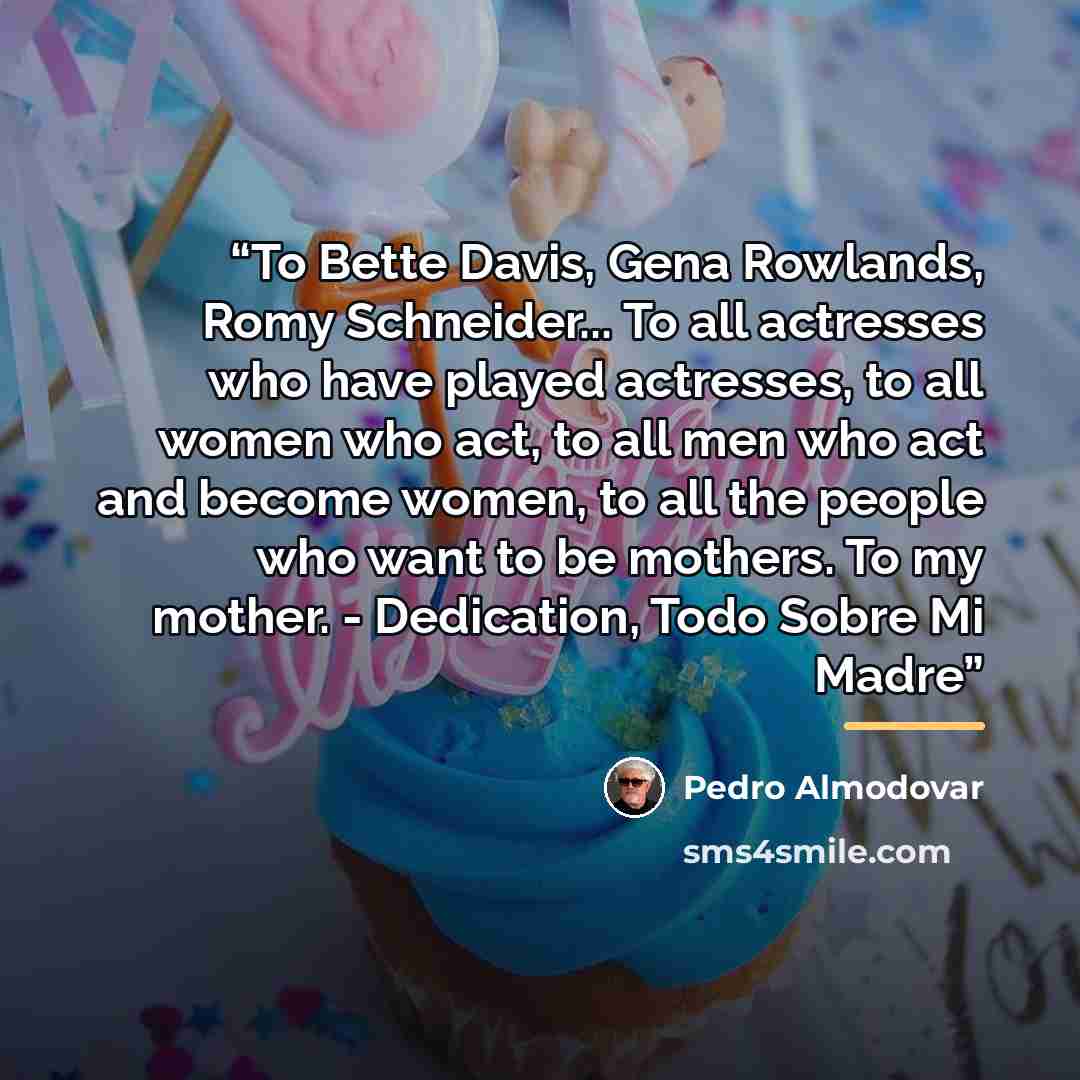 “To Bette Davis, Gena Rowlands, Romy Schneider... To all actresses who have played actresses, to all women who act, to all men who act and become women, to all the people who want to be mothers. To my mother. - Dedication, Todo Sobre Mi Madre” quote by Pedro Almodovar